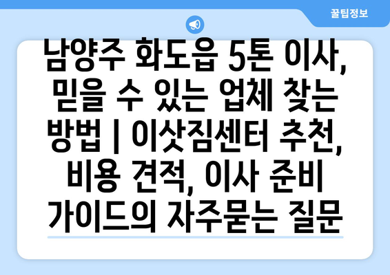 남양주 화도읍 5톤 이사, 믿을 수 있는 업체 찾는 방법 | 이삿짐센터 추천, 비용 견적, 이사 준비 가이드