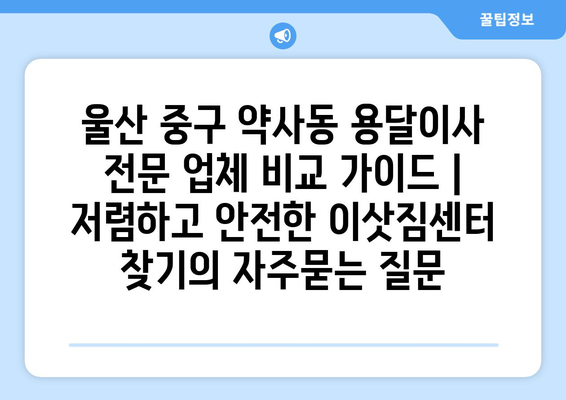 울산 중구 약사동 용달이사 전문 업체 비교 가이드 | 저렴하고 안전한 이삿짐센터 찾기