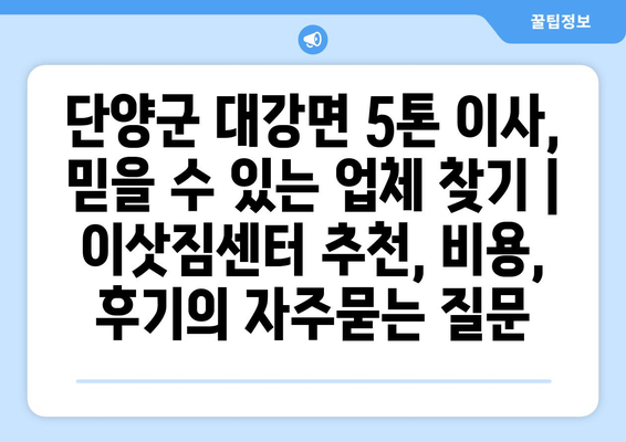 단양군 대강면 5톤 이사, 믿을 수 있는 업체 찾기 | 이삿짐센터 추천, 비용, 후기