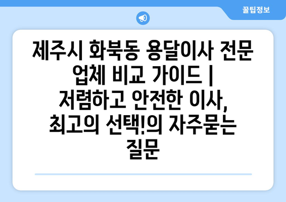 제주시 화북동 용달이사 전문 업체 비교 가이드 | 저렴하고 안전한 이사, 최고의 선택!