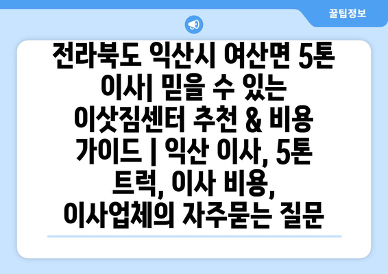 전라북도 익산시 여산면 5톤 이사| 믿을 수 있는 이삿짐센터 추천 & 비용 가이드 | 익산 이사, 5톤 트럭, 이사 비용, 이사업체