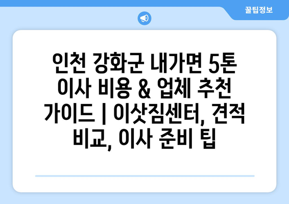 인천 강화군 내가면 5톤 이사 비용 & 업체 추천 가이드 | 이삿짐센터, 견적 비교, 이사 준비 팁