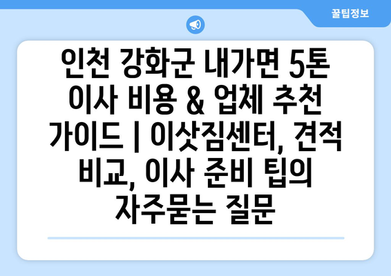 인천 강화군 내가면 5톤 이사 비용 & 업체 추천 가이드 | 이삿짐센터, 견적 비교, 이사 준비 팁