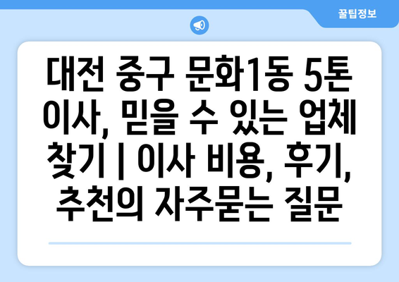 대전 중구 문화1동 5톤 이사, 믿을 수 있는 업체 찾기 | 이사 비용, 후기, 추천