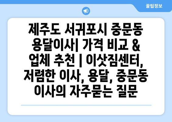 제주도 서귀포시 중문동 용달이사| 가격 비교 & 업체 추천 | 이삿짐센터, 저렴한 이사, 용달, 중문동 이사