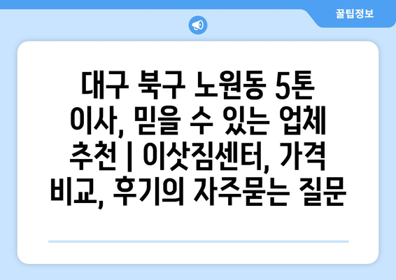 대구 북구 노원동 5톤 이사, 믿을 수 있는 업체 추천 | 이삿짐센터, 가격 비교, 후기