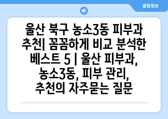 울산 북구 농소3동 피부과 추천| 꼼꼼하게 비교 분석한 베스트 5 | 울산 피부과, 농소3동, 피부 관리, 추천